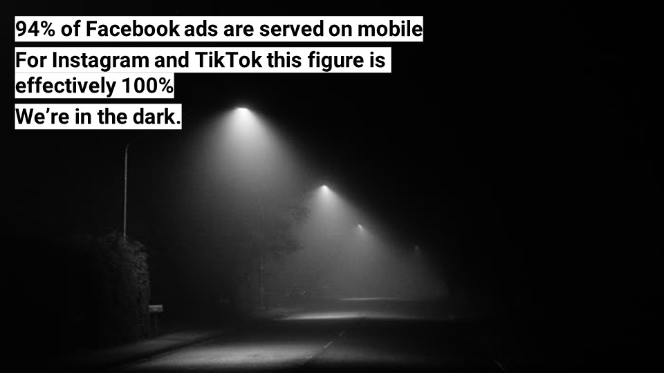 94% of Facebook ads are served on mobile. For Instagram and TikTok this figure is effectively 100%. We’re in the dark.